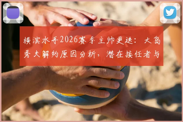横滨水手2026赛季主帅更迭：大岛秀夫解约原因分析，潜在接任者与球队未来影响前瞻