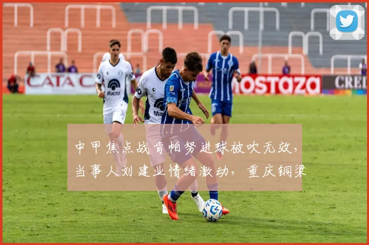 中甲焦点战肯帕努进球被吹无效，当事人刘建业情绪激动，重庆铜梁龙半场0-0云南玉昆，裁判判罚引热议
