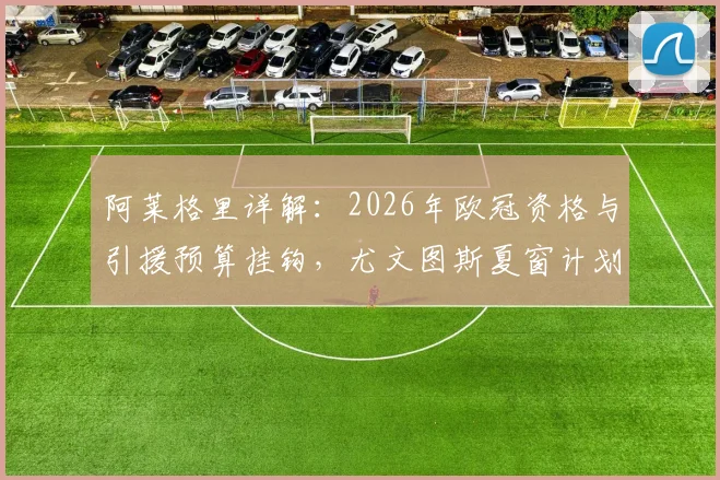 阿莱格里详解:2026年欧冠资格与引援预算挂钩,尤文图斯夏窗计划将因此而定