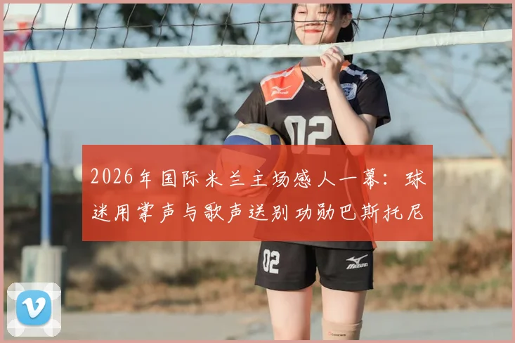 2026年国际米兰主场感人一幕:球迷用掌声与歌声送别功勋巴斯托尼,离队仪式全记录